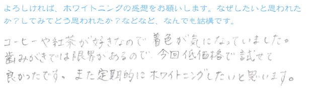 『コーヒーや紅茶が好きなので着色が気になっていました。歯みがきでは限界があるので、今回低価格で試せて良かったです。また定期的にホワイトニングしたいと思います。』