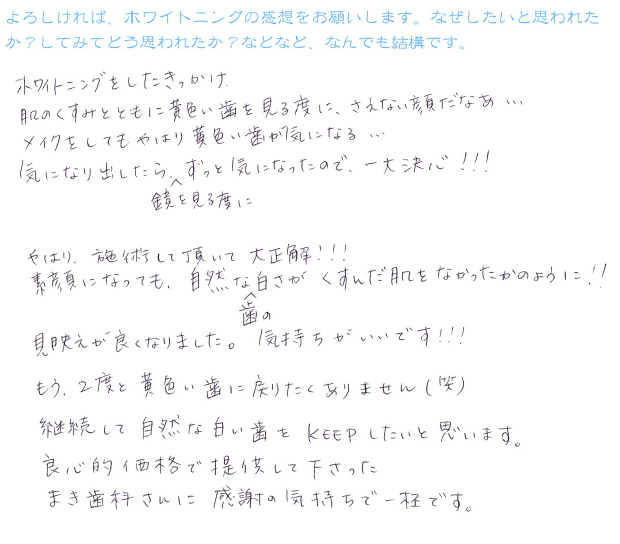 『ホワイトニングをしたきっかけ。肌のくすみとともに黄色い歯を見る度に、さえない顔だな・・・メイクをしてもやはり黄色い歯が気になる・・・気になりだしたら鏡を見る度にずずっと気になったので一大決心!!!やはり、施術して頂いて大正解!!素顔になっても自然な歯の白さがくすんだ肌をなたったかのように!!見映えが良くなりました。気持ちがいいです!!もう2度と黄色い歯に戻りたくありません(笑)継続して自然な白い歯をKEEPしたいと思います。良心的価格で提供して下さった'まき歯科さん'に感謝の気持ちで一杯です。』
