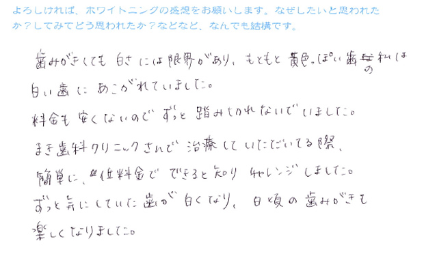 『歯みがきしても白さには限界があり、もともと黄色っぽい歯の私は白い歯にあこがれていました。料金も安くないのでずっと踏み切れないでいました。まき歯科クリニックさんで治療していただいている際、簡単に、低料金でできると知りチャレンジしました。ずっと気にしていた歯が白くなり、日頃の歯みがきも楽しくなりました。』
